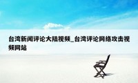台湾新闻评论大陆视频_台湾评论网络攻击视频网站